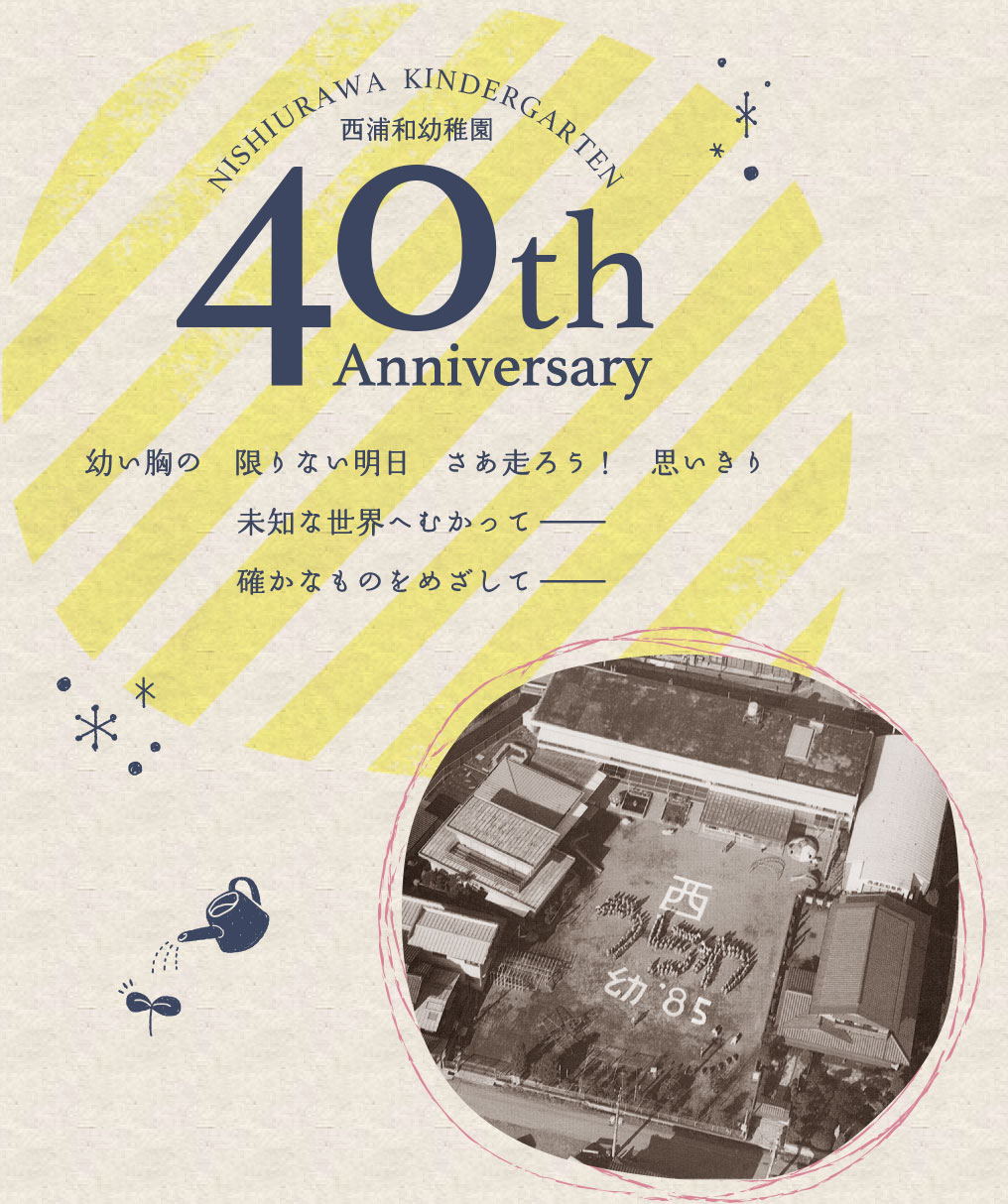 西浦和幼稚園 40th Anniversary 幼い胸の限りない明日 さあ走ろう！思いきり 未知な世界へむかって− 確かなものをめざして−